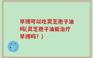 早搏可以吃灵芝孢子油吗(灵芝孢子油能治疗早搏吗？)