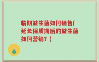 临期益生菌如何销售(延长保质期后的益生菌如何营销？)