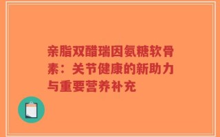 亲脂双醋瑞因氨糖软骨素：关节健康的新助力与重要营养补充