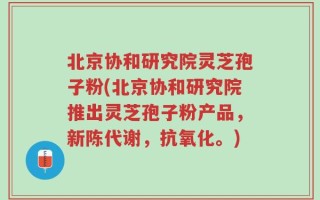 北京协和研究院灵芝孢子粉(北京协和研究院推出灵芝孢子粉产品，新陈代谢，抗氧化。)