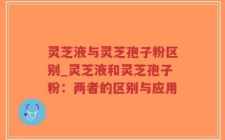 灵芝液与灵芝孢子粉区别_灵芝液和灵芝孢子粉：两者的区别与应用