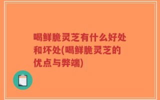 喝鲜脆灵芝有什么好处和坏处(喝鲜脆灵芝的优点与弊端)