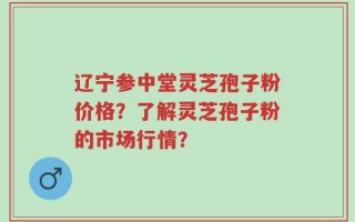 辽宁参中堂灵芝孢子粉价格？了解灵芝孢子粉的市场行情？