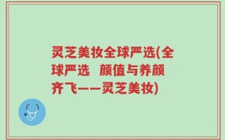 灵芝美妆全球严选(全球严选  颜值与养颜齐飞——灵芝美妆)