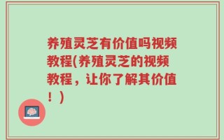 养殖灵芝有价值吗视频教程(养殖灵芝的视频教程，让你了解其价值！)
