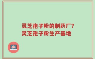灵芝孢子粉的制药厂？灵芝孢子粉生产基地