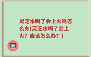 灵芝水喝了会上火吗怎么办(灵芝水喝了会上火？应该怎么办？)