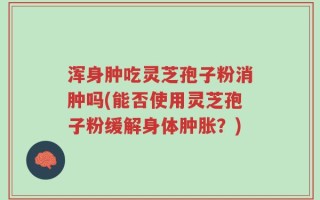 浑身肿吃灵芝孢子粉消肿吗(能否使用灵芝孢子粉缓解身体肿胀？)