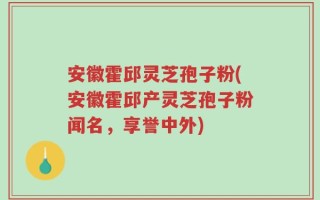 安徽霍邱灵芝孢子粉(安徽霍邱产灵芝孢子粉闻名，享誉中外)