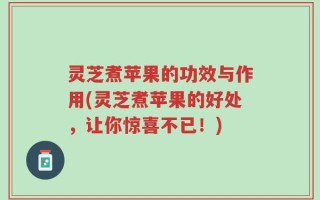 灵芝煮苹果的功效与作用(灵芝煮苹果的好处，让你惊喜不已！)