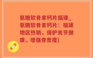 氨糖软骨素钙片福建_氨糖软骨素钙片：福建地区热销，保护关节健康，增强骨密度)