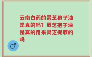 云南白药的灵芝孢子油是真的吗？灵芝孢子油是真的用来灵芝提取的吗