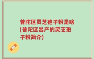普陀区灵芝孢子粉是啥(普陀区出产的灵芝孢子粉简介)