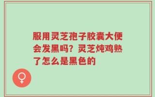 服用灵芝孢子胶囊大便会发黑吗？灵芝炖鸡熟了怎么是黑色的