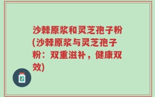 沙棘原浆和灵芝孢子粉(沙棘原浆与灵芝孢子粉：双重滋补，健康双效)