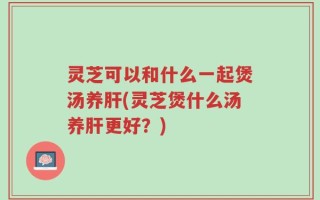 灵芝可以和什么一起煲汤养肝(灵芝煲什么汤养肝更好？)