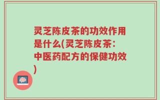 灵芝陈皮茶的功效作用是什么(灵芝陈皮茶：中医药配方的保健功效)