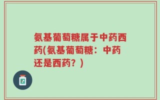 氨基葡萄糖属于中药西药(氨基葡萄糖：中药还是西药？)