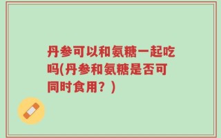 丹参可以和氨糖一起吃吗(丹参和氨糖是否可同时食用？)