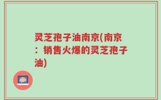 灵芝孢子油南京(南京：销售火爆的灵芝孢子油)