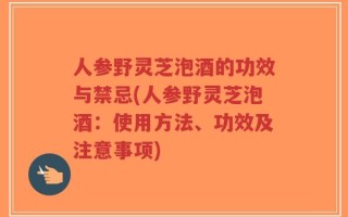 人参野灵芝泡酒的功效与禁忌(人参野灵芝泡酒：使用方法、功效及注意事项)
