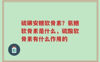 硫磺安糖软骨素？氨糖软骨素是什么，硫酸软骨素有什么作用的
