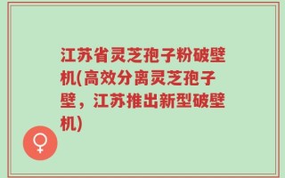 江苏省灵芝孢子粉破壁机(高效分离灵芝孢子壁，江苏推出新型破壁机)