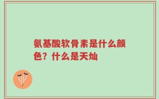 氨基酸软骨素是什么颜色？什么是天灿