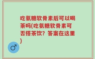 吃氨糖软骨素后可以喝茶吗(吃氨糖软骨素可否搭茶饮？答案在这里)
