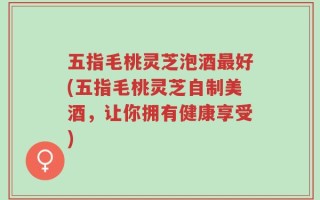 五指毛桃灵芝泡酒最好(五指毛桃灵芝自制美酒，让你拥有健康享受)