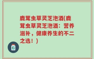 鹿茸虫草灵芝泡酒(鹿茸虫草灵芝泡酒：营养滋补，健康养生的不二之选！)
