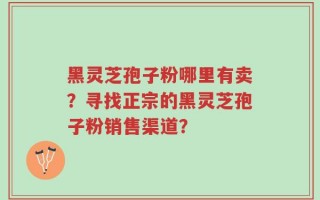 黑灵芝孢子粉哪里有卖？寻找正宗的黑灵芝孢子粉销售渠道？