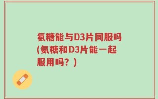 氨糖能与D3片同服吗(氨糖和D3片能一起服用吗？)