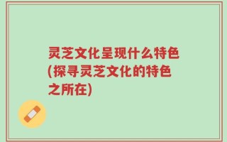 灵芝文化呈现什么特色(探寻灵芝文化的特色之所在)