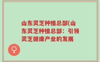 山东灵芝种植总部(山东灵芝种植总部：引领灵芝健康产业的发展