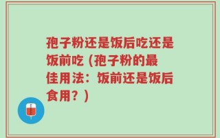孢子粉还是饭后吃还是饭前吃 (孢子粉的最佳用法：饭前还是饭后食用？)