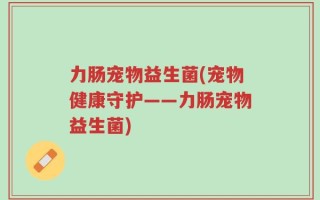 力肠宠物益生菌(宠物健康守护——力肠宠物益生菌)