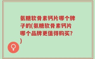 氨糖软骨素钙片哪个牌子的(氨糖软骨素钙片哪个品牌更值得购买？)