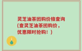 灵芝油茶团购价格查询(查灵芝油茶团购价，优惠限时抢购！)