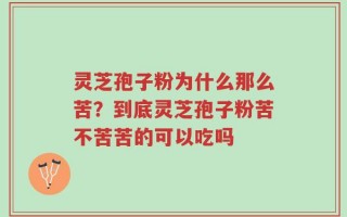 灵芝孢子粉为什么那么苦？到底灵芝孢子粉苦不苦苦的可以吃吗