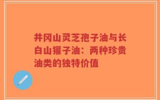 井冈山灵芝孢子油与长白山獾子油：两种珍贵油类的独特价值