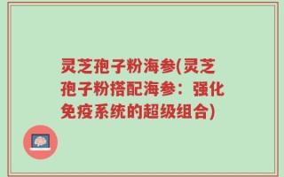 灵芝孢子粉海参(灵芝孢子粉搭配海参：强化免疫系统的超级组合)