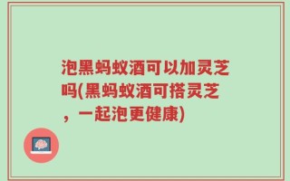 泡黑蚂蚁酒可以加灵芝吗(黑蚂蚁酒可搭灵芝，一起泡更健康)