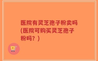 医院有灵芝孢子粉卖吗(医院可购买灵芝孢子粉吗？)