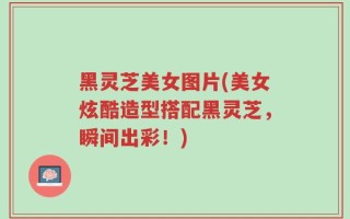 黑灵芝美女图片(美女炫酷造型搭配黑灵芝，瞬间出彩！)