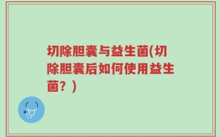 切除胆囊与益生菌(切除胆囊后如何使用益生菌？)