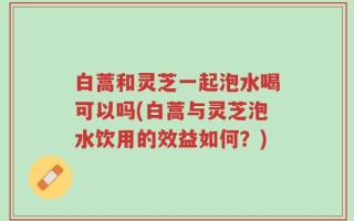 白蒿和灵芝一起泡水喝可以吗(白蒿与灵芝泡水饮用的效益如何？)