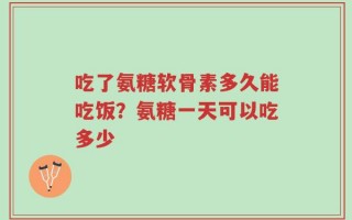 吃了氨糖软骨素多久能吃饭？氨糖一天可以吃多少