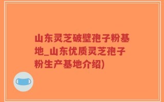 山东灵芝破壁孢子粉基地_山东优质灵芝孢子粉生产基地介绍)
