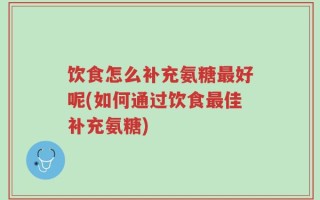 饮食怎么补充氨糖最好呢(如何通过饮食最佳补充氨糖)
